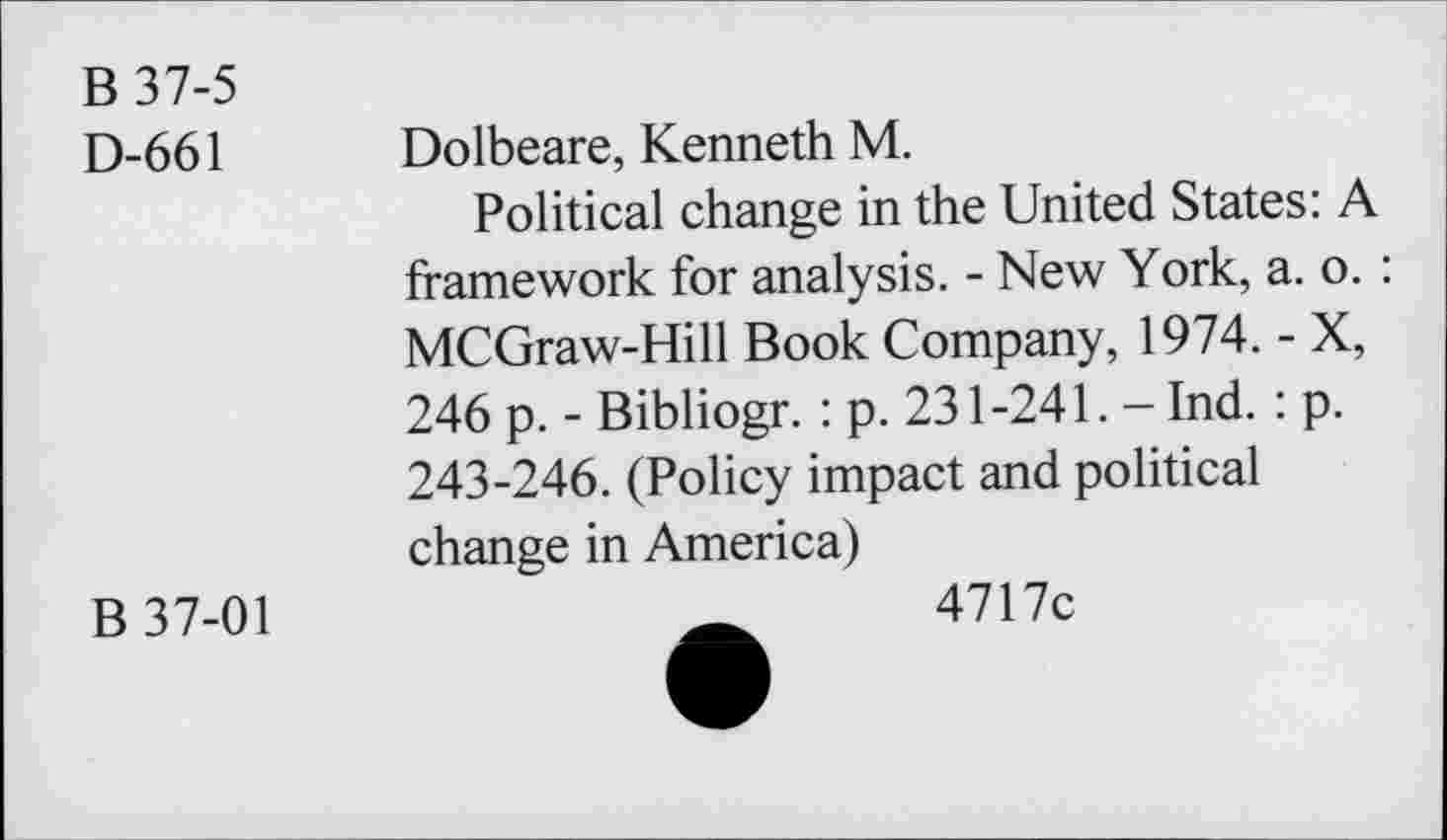 ﻿B 37-5
D-661 Dolbeare, Kenneth M.
Political change in the United States: A framework for analysis. - New York, a. o. : MCGraw-Hill Book Company, 1974. - X, 246 p. - Bibliogr. : p. 231 -241. - Ind. : p. 243-246. (Policy impact and political change in America)
B 37-01	_	4717c